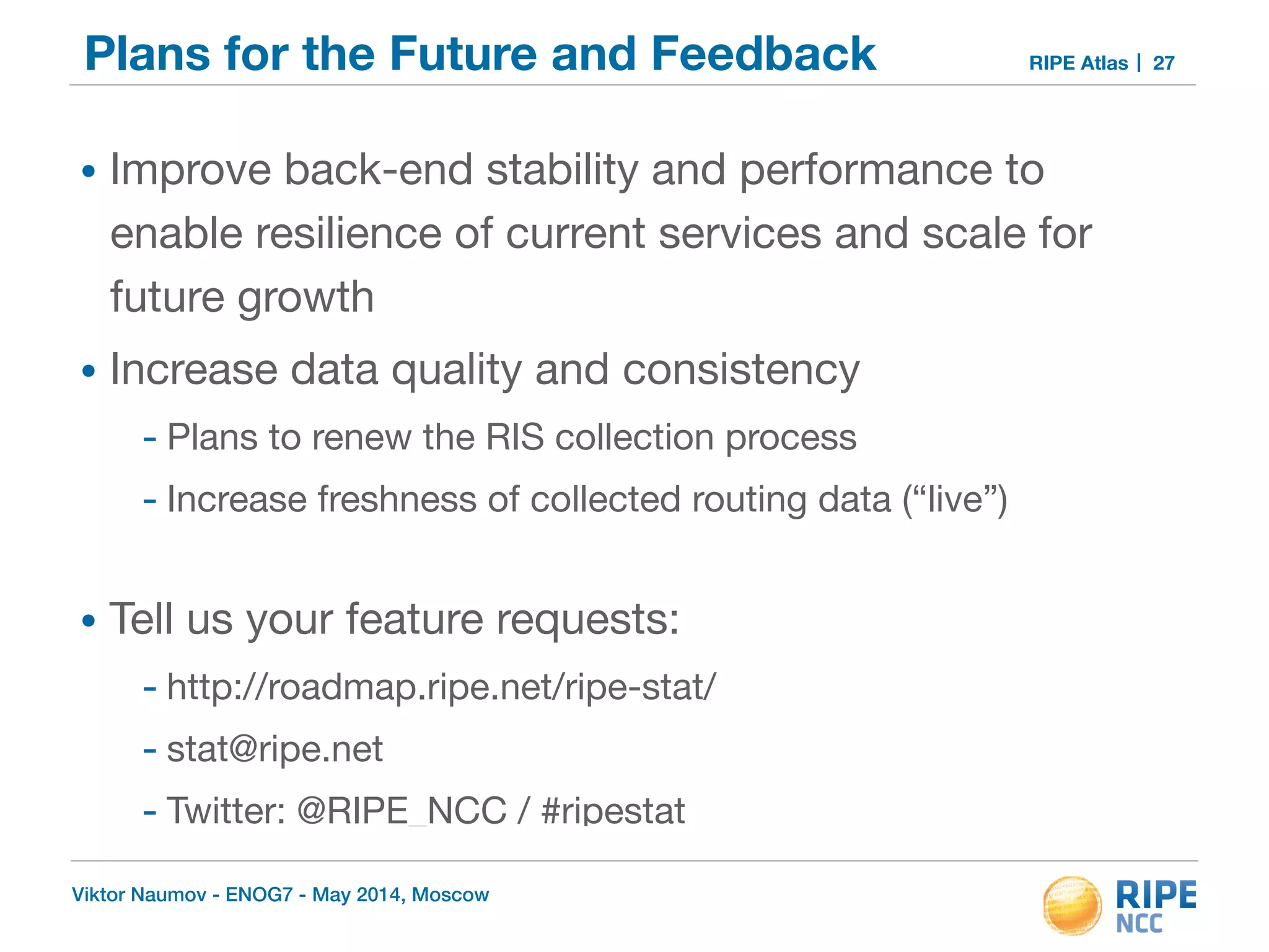 Plans for the Future and Feedback RIPE Atlas 
• Improve back-end stability and performance to 
enable resilience of current services and scale for 
future growth 
• Increase data quality and consistency 
- Plans to renew the RIS collection process 
- Increase freshness of collected routing data (“live”) 
• Tell us your feature requests: 
- http://roadmap.ripe.net/ripe-stat/ 
- stat@ripe.net 
- Twitter: @RIPE_NCC / #ripestat 
Viktor Naumov - ENOG7 - May 2014, Moscow 
27 
 