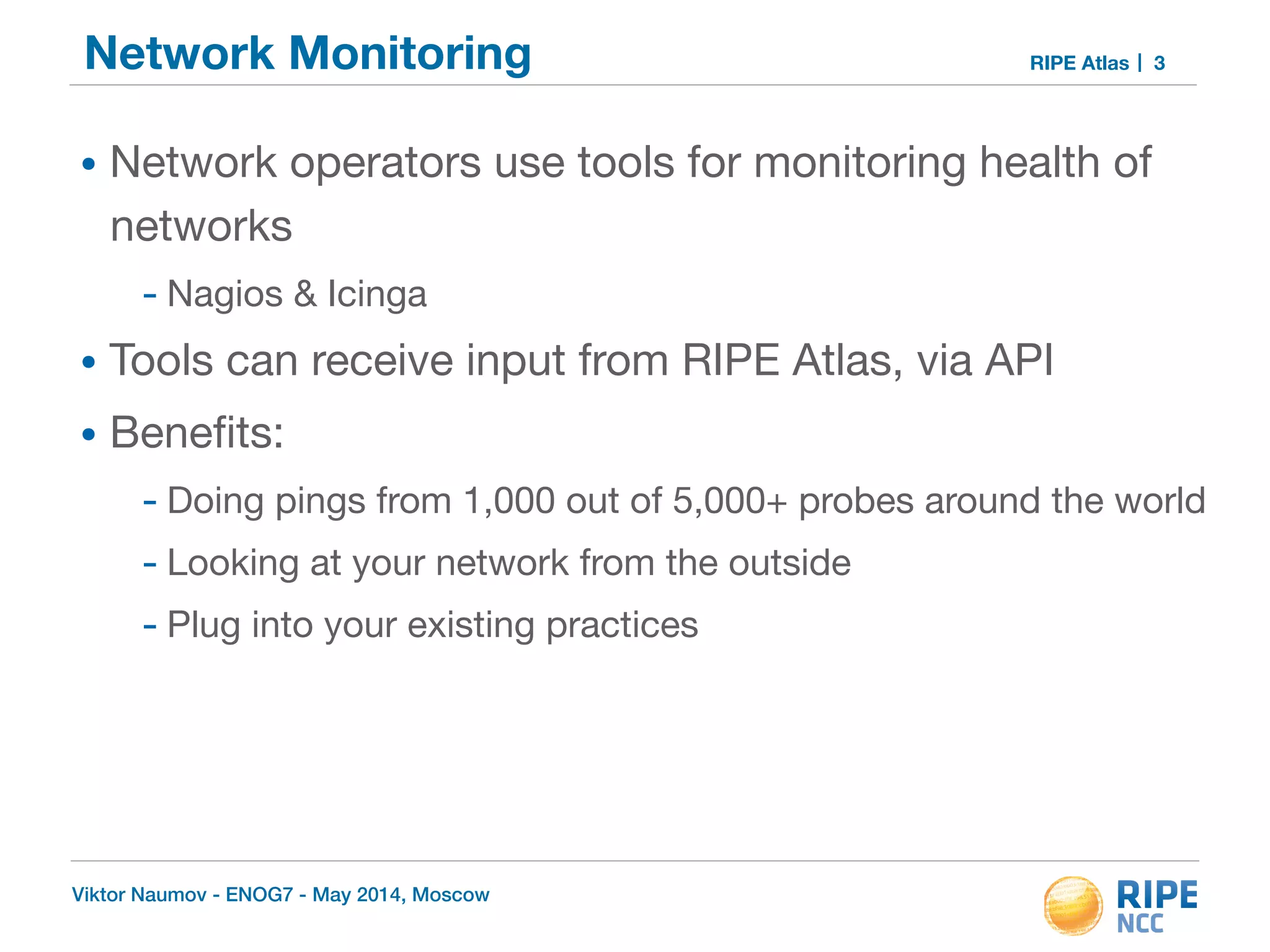 Network Monitoring RIPE Atlas 
• Network operators use tools for monitoring health of 
networks 
- Nagios & Icinga 
• Tools can receive input from RIPE Atlas, via API 
• Benefits: 
- Doing pings from 1,000 out of 5,000+ probes around the world 
- Looking at your network from the outside 
- Plug into your existing practices 
Viktor Naumov - ENOG7 - May 2014, Moscow 
3 
 