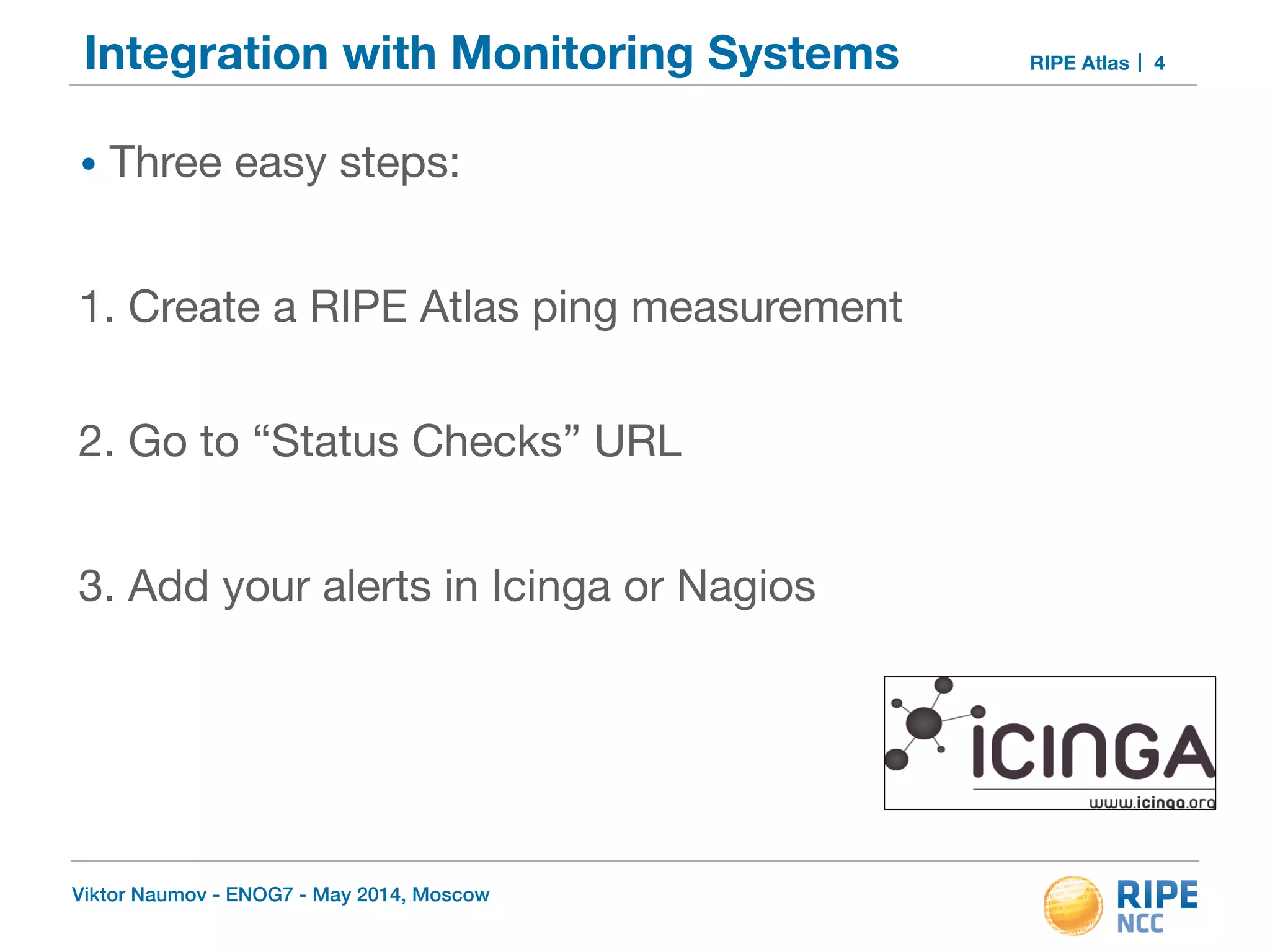 Integration with Monitoring Systems RIPE Atlas 
• Three easy steps: 
! 
1. Create a RIPE Atlas ping measurement 
! 
2. Go to “Status Checks” URL 
! 
3. Add your alerts in Icinga or Nagios 
Viktor Naumov - ENOG7 - May 2014, Moscow 
4 
 