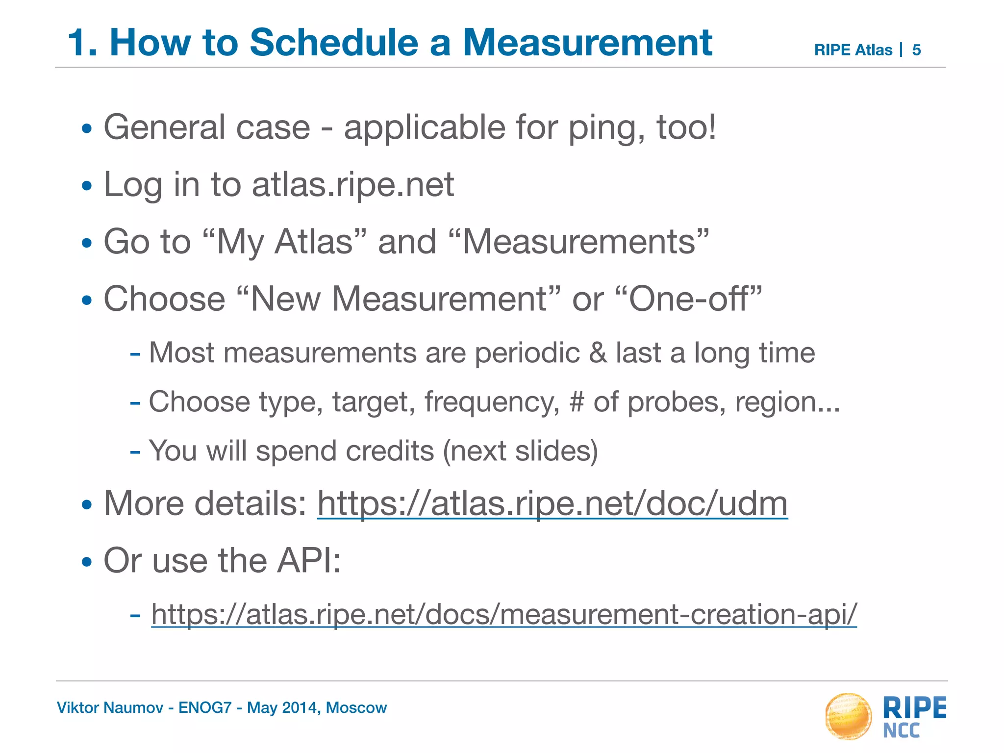 1. How to Schedule a Measurement RIPE Atlas 
• General case - applicable for ping, too! 
• Log in to atlas.ripe.net 
• Go to “My Atlas” and “Measurements” 
• Choose “New Measurement” or “One-off” 
- Most measurements are periodic & last a long time 
- Choose type, target, frequency, # of probes, region... 
- You will spend credits (next slides) 
• More details: https://atlas.ripe.net/doc/udm 
• Or use the API: 
- https://atlas.ripe.net/docs/measurement-creation-api/ 
Viktor Naumov - ENOG7 - May 2014, Moscow 
5 
 