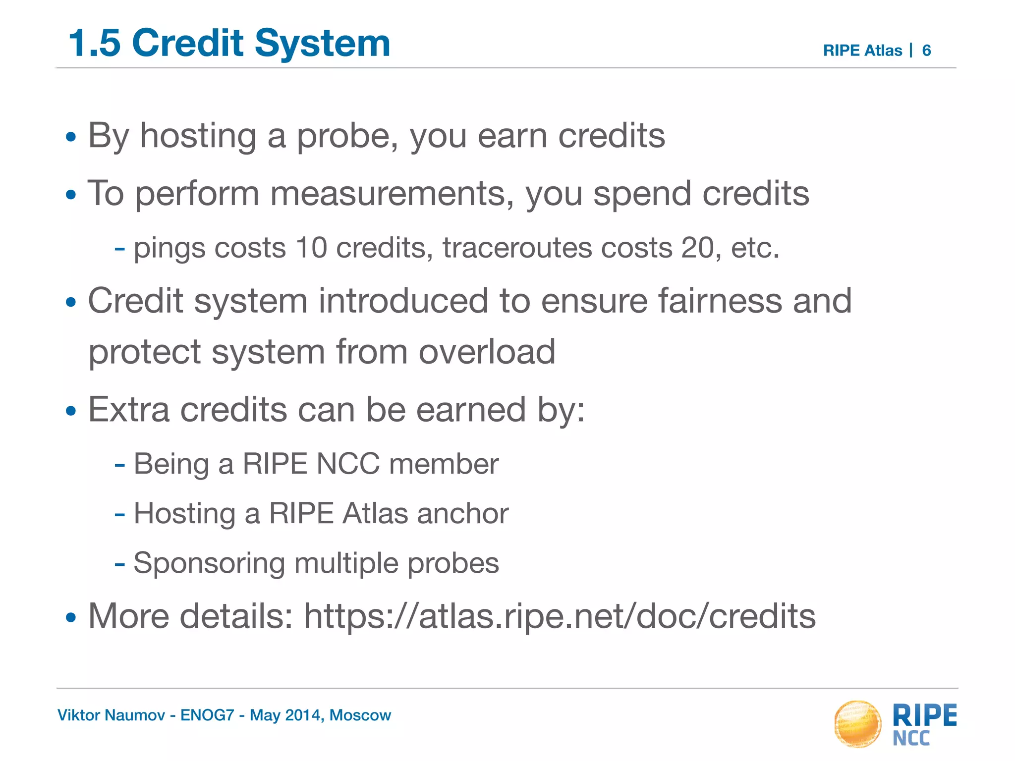 1.5 Credit System RIPE Atlas 
• By hosting a probe, you earn credits 
• To perform measurements, you spend credits 
- pings costs 10 credits, traceroutes costs 20, etc. 
• Credit system introduced to ensure fairness and 
protect system from overload 
• Extra credits can be earned by: 
- Being a RIPE NCC member 
- Hosting a RIPE Atlas anchor 
- Sponsoring multiple probes 
• More details: https://atlas.ripe.net/doc/credits 
Viktor Naumov - ENOG7 - May 2014, Moscow 
6 
 