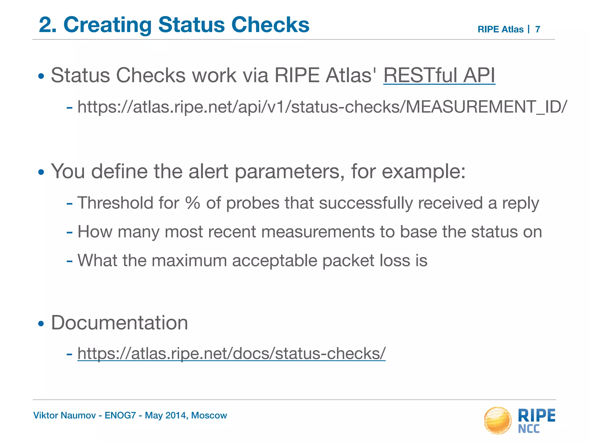 2. Creating Status Checks RIPE Atlas 
• Status Checks work via RIPE Atlas' RESTful API 
- https://atlas.ripe.net/api/v1/status-checks/MEASUREMENT_ID/ 
! 
• You define the alert parameters, for example: 
- Threshold for % of probes that successfully received a reply 
- How many most recent measurements to base the status on 
- What the maximum acceptable packet loss is 
! 
• Documentation 
- https://atlas.ripe.net/docs/status-checks/ 
Viktor Naumov - ENOG7 - May 2014, Moscow 
7 
 