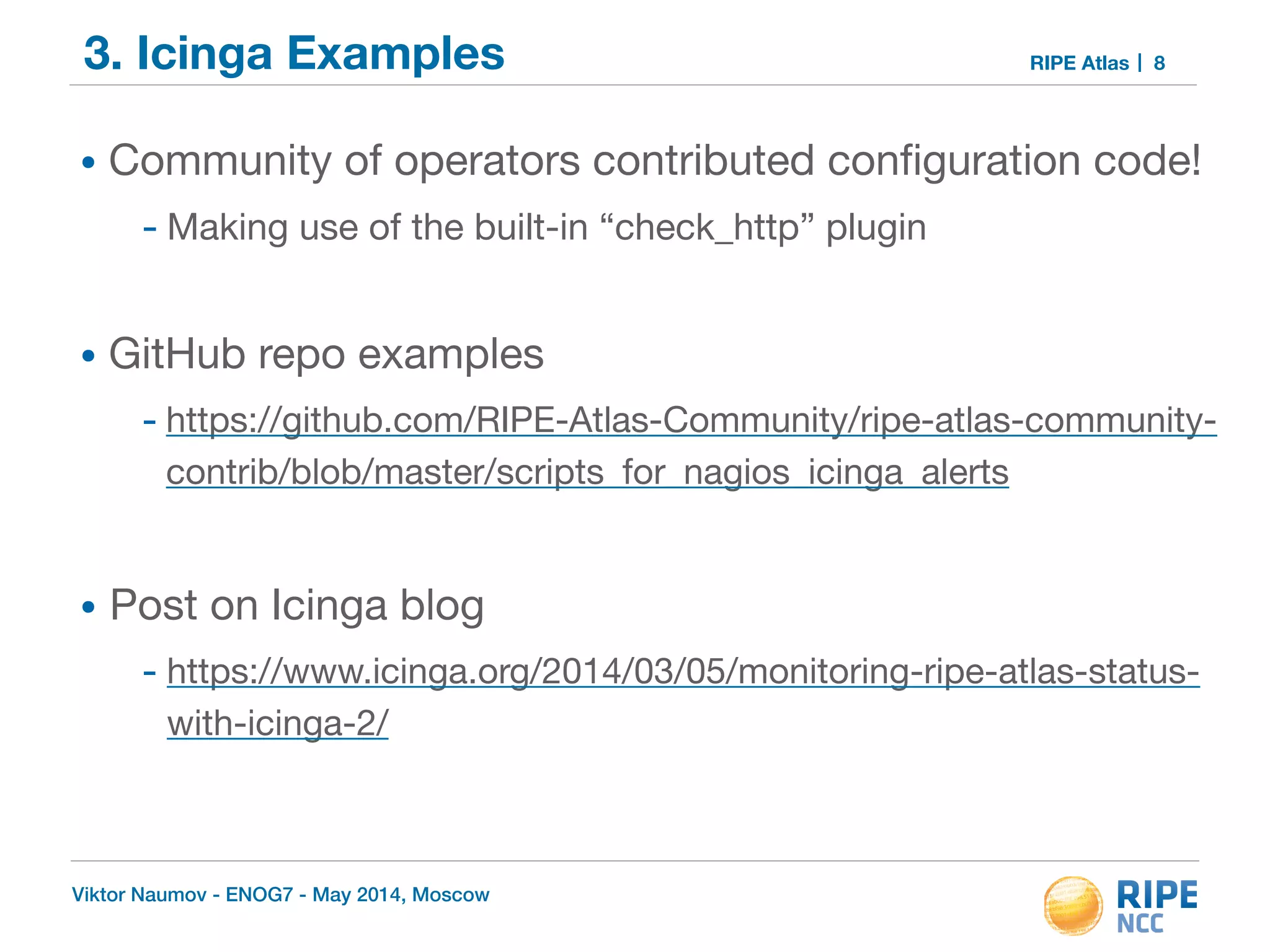 3. Icinga Examples RIPE Atlas 
• Community of operators contributed configuration code! 
- Making use of the built-in “check_http” plugin 
! 
• GitHub repo examples 
- https://github.com/RIPE-Atlas-Community/ripe-atlas-community-contrib/ 
blob/master/scripts_for_nagios_icinga_alerts 
! 
• Post on Icinga blog 
- https://www.icinga.org/2014/03/05/monitoring-ripe-atlas-status-with- 
icinga-2/ 
Viktor Naumov - ENOG7 - May 2014, Moscow 
8 
 