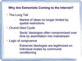 Why Are Extremists Coming to the Internet?

The Long Tail
− Market of ideas no longer limited by
spatial restrictions

Church-Sect Cycle
− Sects' ideologies often compromised over
time by assimilation into mainstream

Logic of congruence
− Extremist ideologies are legitimized on
individual scales by communal
conditioning
 