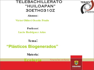 Alumno: Víctor Olduvi Osorio Prado   Profesor: Lucio Rodríguez Arias   Tema : “ Plásticos Biogenerados”   Materia: Ecología TELEBACHILLERATO  “HUILOAPAN” 30ETH0310Z 