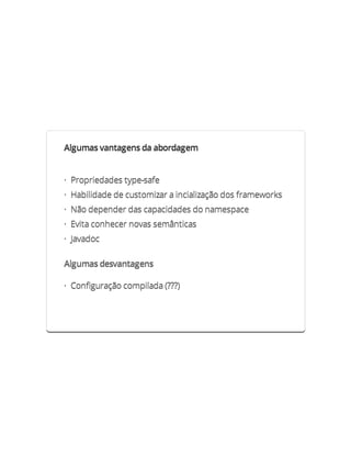 Algumas vantagens da abordagem


· Propriedades type-safe
· Habilidade de customizar a incialização dos frameworks
· Não depender das capacidades do namespace
· Evita conhecer novas semânticas
· Javadoc

Algumas desvantagens

· Configuração compilada (???)
 