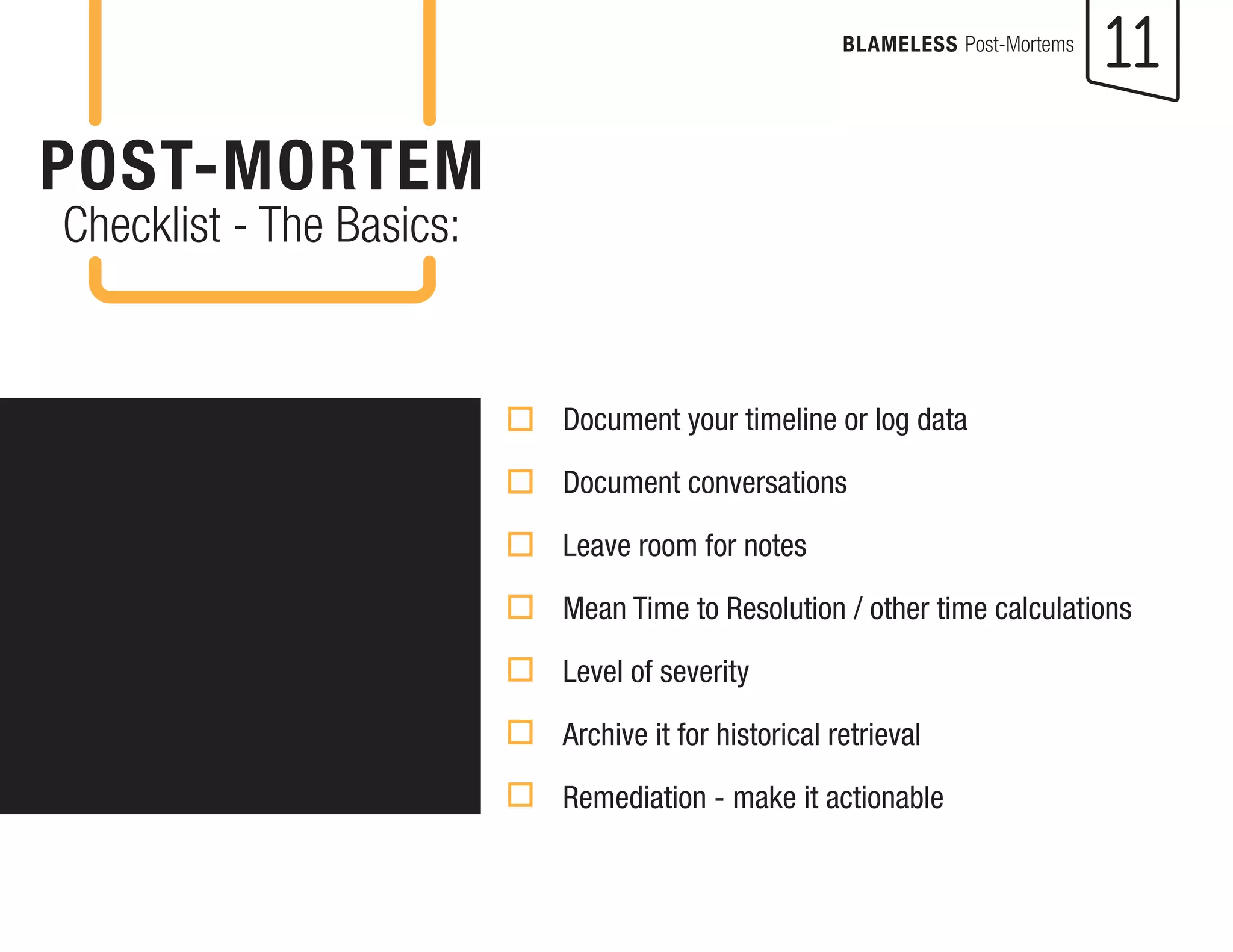 11 
BLAMELESS Post-Mortems 
POST-MORTEM 
Checklist - The Basics: 
Document your timeline or log data 
Document conversations 
Leave room for notes 
Mean Time to Resolution / other time calculations 
Level of severity 
Archive it for historical retrieval 
Remediation - make it actionable  