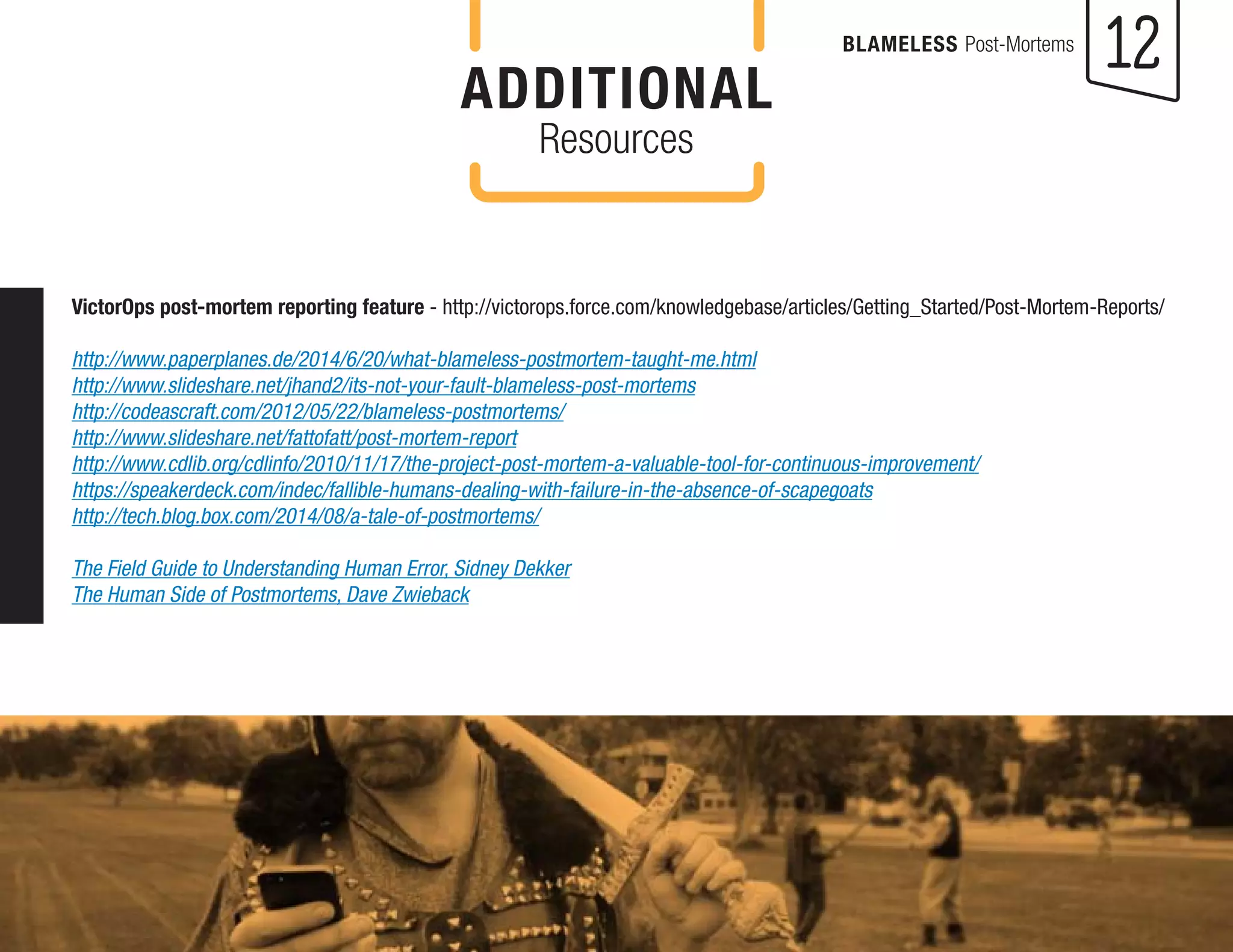 12 
BLAMELESS Post-Mortems 
VictorOps post-mortem reporting feature - http://victorops.force.com/knowledgebase/articles/Getting_Started/Post-Mortem-Reports/ 
http://www.paperplanes.de/2014/6/20/what-blameless-postmortem-taught-me.html 
http://www.slideshare.net/jhand2/its-not-your-fault-blameless-post-mortems 
http://codeascraft.com/2012/05/22/blameless-postmortems/ 
http://www.slideshare.net/fattofatt/post-mortem-report 
http://www.cdlib.org/cdlinfo/2010/11/17/the-project-post-mortem-a-valuable-tool-for-continuous-improvement/ 
https://speakerdeck.com/indec/fallible-humans-dealing-with-failure-in-the-absence-of-scapegoats 
http://tech.blog.box.com/2014/08/a-tale-of-postmortems/ 
The Field Guide to Understanding Human Error, Sidney Dekker 
The Human Side of Postmortems, Dave Zwieback 
ADDITIONAL 
Resources 