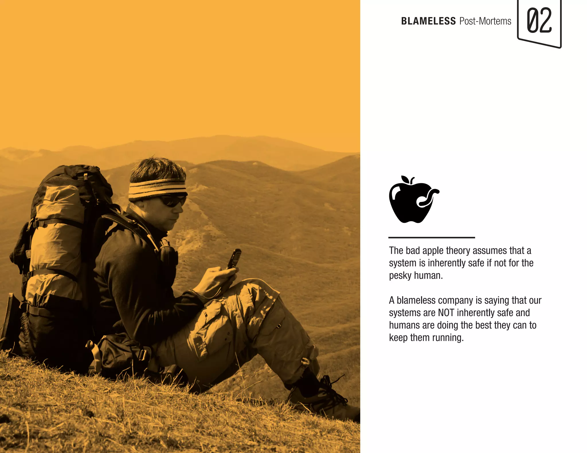 The bad apple theory assumes that a system is inherently safe if not for the pesky human. 
A blameless company is saying that our systems are NOT inherently safe and humans are doing the best they can to keep them running. 
02 
BLAMELESS Post-Mortems  