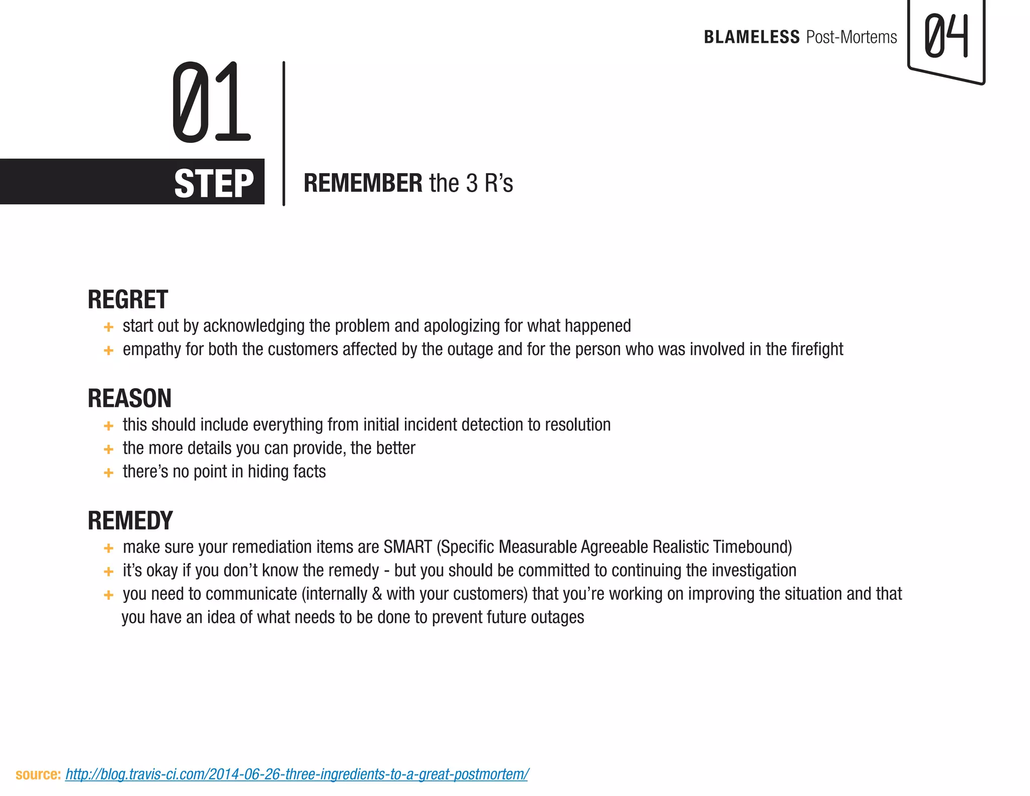 04 
BLAMELESS Post-Mortems 
REGRET 
+ start out by acknowledging the problem and apologizing for what happened 
+ empathy for both the customers affected by the outage and for the person who was involved in the firefight 
REASON 
+ this should include everything from initial incident detection to resolution 
+ the more details you can provide, the better 
+ there’s no point in hiding facts 
REMEDY 
+ make sure your remediation items are SMART (Specific Measurable Agreeable Realistic Timebound) 
+ it’s okay if you don’t know the remedy - but you should be committed to continuing the investigation 
+ you need to communicate (internally & with your customers) that you’re working on improving the situation and that 
you have an idea of what needs to be done to prevent future outages 
01 
STEP 
REMEMBER the 3 R’s 
source: http://blog.travis-ci.com/2014-06-26-three-ingredients-to-a-great-postmortem/  