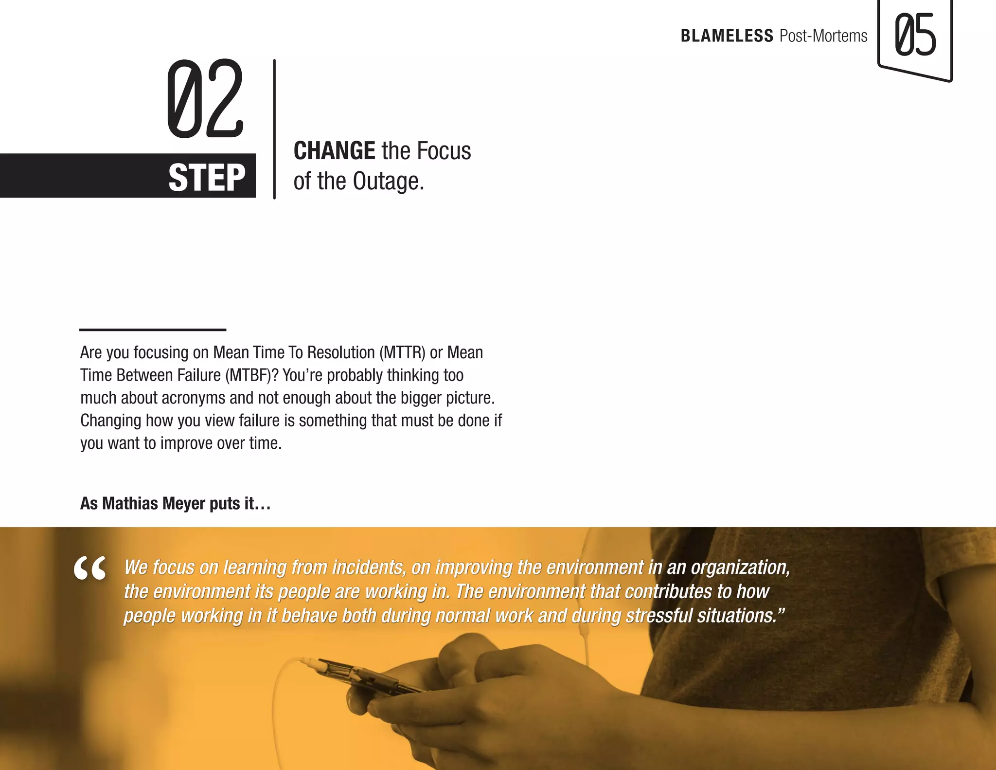 BLAMELESS Post-Mortems 05 
Are you focusing on Mean Time To Resolution (MTTR) or Mean 
Time Between Failure (MTBF)? You’re probably thinking too 
much about acronyms and not enough about the bigger picture. 
Changing how you view failure is something that must be done if 
you want to improve over time. 
As Mathias Meyer puts it… 
We focus on learning from incidents, on improving the environment in an organization, 
the environment its people are working in. The environment that contributes to how 
people working in it behave both during normal work and during stressful situations.” 
02 
STEP 
CHANGE the Focus 
of the Outage. 
“ 
 