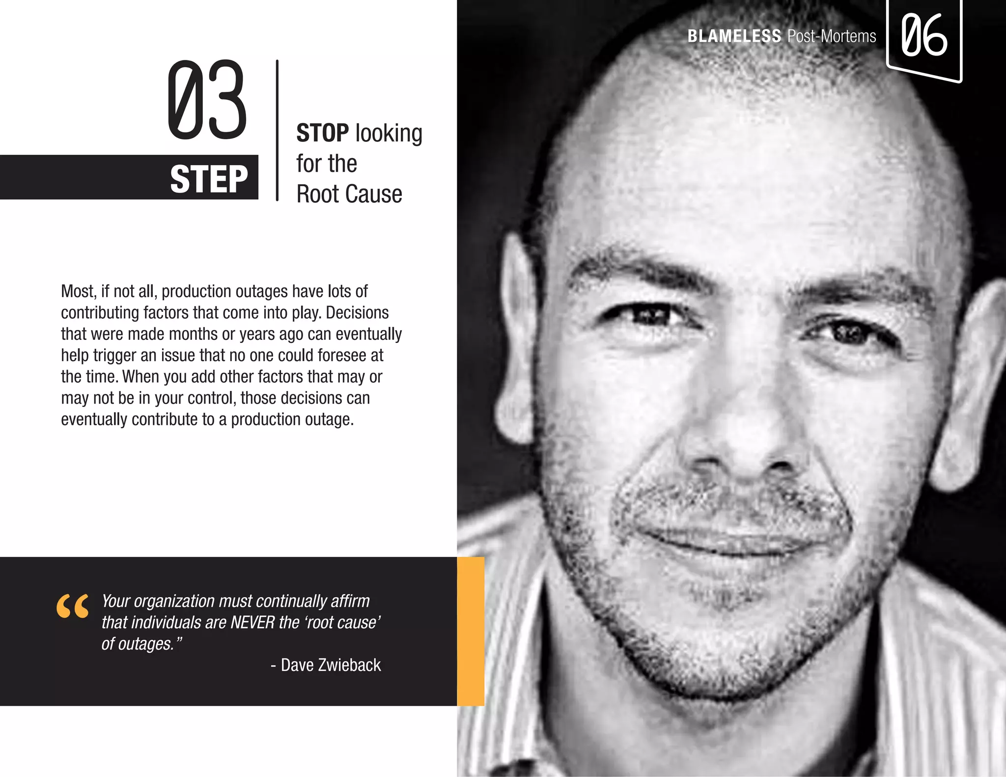 06 
BLAMELESS Post-Mortems 
Most, if not all, production outages have lots of contributing factors that come into play. Decisions that were made months or years ago can eventually help trigger an issue that no one could foresee at the time. When you add other factors that may or may not be in your control, those decisions can eventually contribute to a production outage. 
Your organization must continually affirm that individuals are NEVER the ‘root cause’ 
of outages.” 
- Dave Zwieback 
03 
STEP 
STOP looking 
for the 
Root Cause 
“  