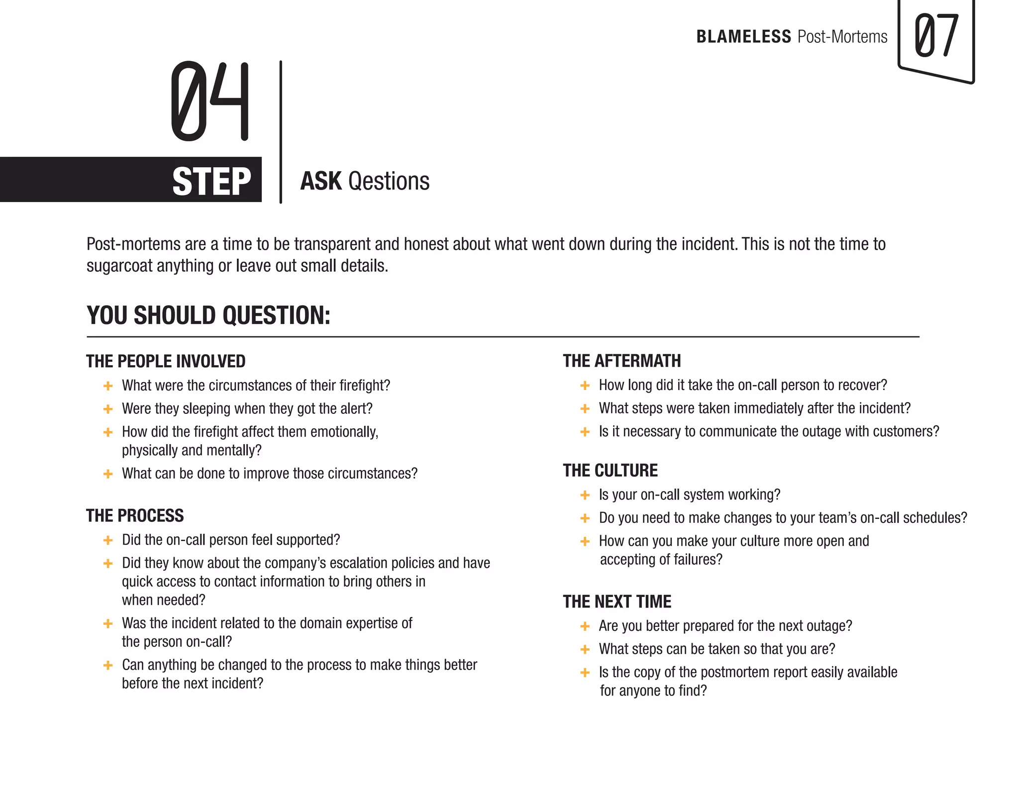 07 
BLAMELESS Post-Mortems 
Post-mortems are a time to be transparent and honest about what went down during the incident. This is not the time to sugarcoat anything or leave out small details. 
YOU SHOULD QUESTION: 
THE AFTERMATH 
+ How long did it take the on-call person to recover? 
+ What steps were taken immediately after the incident? 
+ Is it necessary to communicate the outage with customers? 
THE CULTURE 
+ Is your on-call system working? 
+ Do you need to make changes to your team’s on-call schedules? + How can you make your culture more open and 
accepting of failures? 
THE NEXT TIME 
+ Are you better prepared for the next outage? 
+ What steps can be taken so that you are? 
+ Is the copy of the postmortem report easily available 
for an 
yone to find? 
THE PEOPLE INVOLVED 
+ What were the circumstances of their firefight? 
+ Were they sleeping when they got the alert? 
+ How did the firefight affect them emotionally, 
physically and mentally? 
+ What can be done to improve those circumstances? 
THE PROCESS 
+ Did the on-call person feel supported? 
+ Did they know about the company’s escalation policies and have quick access to contact information to bring others in 
when needed? 
+ Was the incident related to the domain expertise of 
the person on-call? 
+ Can anything be changed to the process to make things better 
before the next incident? 
04 
STEP 
ASK Qestions  