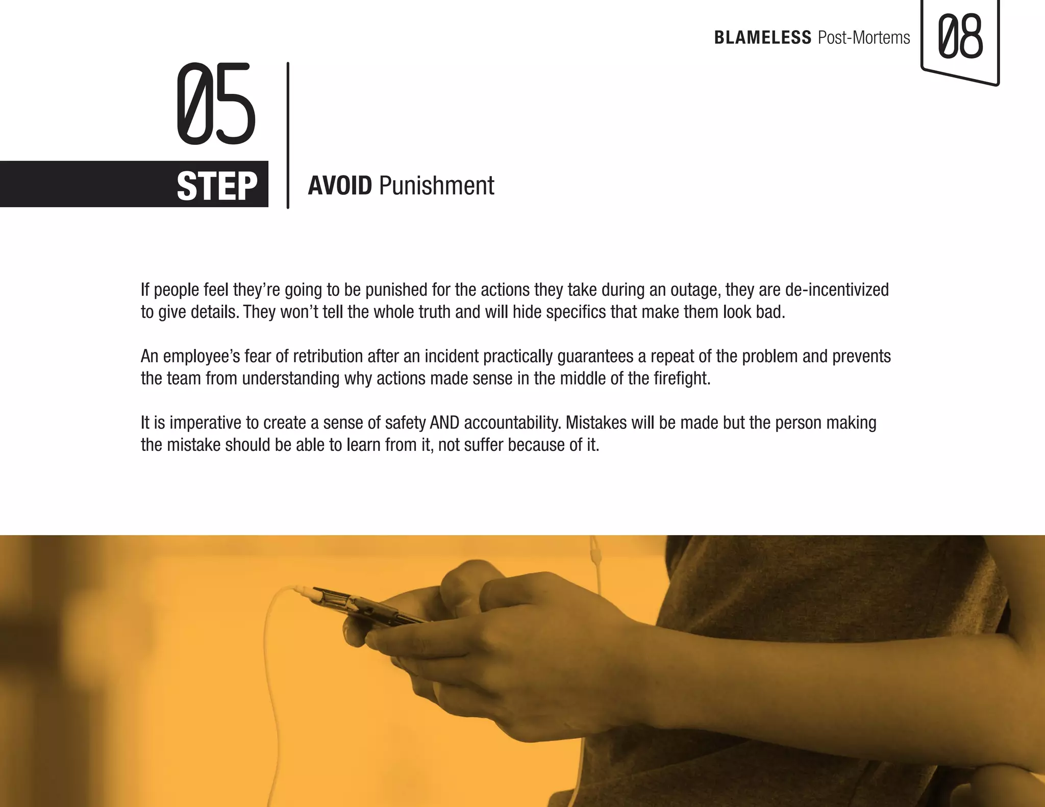 08 
BLAMELESS Post-Mortems 
If people feel they’re going to be punished for the actions they take during an outage, they are de-incentivized to give details. They won’t tell the whole truth and will hide specifics that make them look bad. 
An employee’s fear of retribution after an incident practically guarantees a repeat of the problem and prevents the team from understanding why actions made sense in the middle of the firefight. 
It is imperative to create a sense of safety AND accountability. Mistakes will be made but the person making the mistake should be able to learn from it, not suffer because of it. 
05 
STEP 
AVOID Punishment  