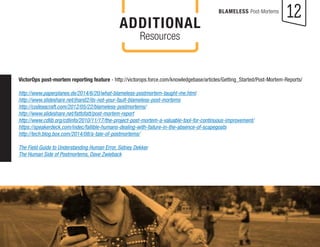 12 
BLAMELESS Post-Mortems 
VictorOps post-mortem reporting feature - http://victorops.force.com/knowledgebase/articles/Getting_Started/Post-Mortem-Reports/ 
http://www.paperplanes.de/2014/6/20/what-blameless-postmortem-taught-me.html 
http://www.slideshare.net/jhand2/its-not-your-fault-blameless-post-mortems 
http://codeascraft.com/2012/05/22/blameless-postmortems/ 
http://www.slideshare.net/fattofatt/post-mortem-report 
http://www.cdlib.org/cdlinfo/2010/11/17/the-project-post-mortem-a-valuable-tool-for-continuous-improvement/ 
https://speakerdeck.com/indec/fallible-humans-dealing-with-failure-in-the-absence-of-scapegoats 
http://tech.blog.box.com/2014/08/a-tale-of-postmortems/ 
The Field Guide to Understanding Human Error, Sidney Dekker 
The Human Side of Postmortems, Dave Zwieback 
ADDITIONAL 
Resources 