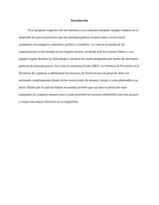 Introducción
En el progreso cognitivo del ser humano y su evolución constante siempre estamos en el
desarrollo de nuevos proyectos que nos permitan generar avances tanto a nivel social,
económico, investigativo, educativo, político y científico. Lo cual en el mundo de las
organizaciones se ha tornado en un exigente terreno, en donde solo los mejores líderes y sus
equipos logran desafiar las dificultades y alcanzar las metas propuestas por medio de una buena
gerencia de estos proyectos. Así como lo menciona (Cano.2003). La Gerencia de Proyectos es la
disciplina de organizar y administrar los recursos, de forma tal que un proyecto dado sea
terminado completamente dentro de las restricciones de alcance, tiempo y coste planteados a su
inicio. Razón por la cual sus líderes no pueden permitir que sus nuevos proyectos sean
manejados de cualquier manera, pues a cada momento los recursos disponibles son más escasos
y exigen una mayor eficiencia en su asignación.
 