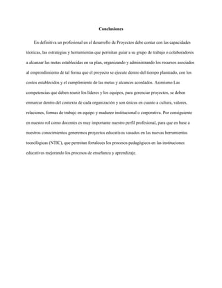 Conclusiones
En definitiva un profesional en el desarrollo de Proyectos debe contar con las capacidades
técnicas, las estrategias y herramientas que permitan guiar a su grupo de trabajo o colaboradores
a alcanzar las metas establecidas en su plan, organizando y administrando los recursos asociados
al emprendimiento de tal forma que el proyecto se ejecute dentro del tiempo planteado, con los
costos establecidos y el cumplimiento de las metas y alcances acordados. Asimismo Las
competencias que deben reunir los líderes y los equipos, para gerenciar proyectos, se deben
enmarcar dentro del contexto de cada organización y son únicas en cuanto a cultura, valores,
relaciones, formas de trabajo en equipo y madurez institucional o corporativa. Por consiguiente
en nuestro rol como docentes es muy importante nuestro perfil profesional, para que en base a
nuestros conocimientos generemos proyectos educativos vasados en las nuevas herramientas
tecnológicas (NTIC), que permitan fortaleces los procesos pedagógicos en las instituciones
educativas mejorando los procesos de enseñanza y aprendizaje.
 