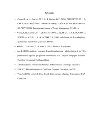 Referencias
 Cassanelli, A. N., Guarino, M. C. G., & Sánchez, G. F. (2014). PROYECTOS DE I+ D,
CARACTERIZACIÓN DEL TIPO DE INVESTIGACIÓN Y EL ROL DE GERENTE
DE PROYECTOS. Iberoamerican Journal of Project Management, 5(2), 01-16.
 Chase, R. B., Aquilano, N. J., CIOCIANO GONZALEZ, M. I. L. D. R. E. D., GARCIA
ROCHA, A. N. G. E. L. A., & JACOBS, F. R. (2000). Administración de producción y
operaciones: manufactura y servicios. IRWIN.
 García, J., Echeverry, D., & Mesa, H. (2013). Gerencia de proyectos.
 Joo, B. (2004). Análisis y propuesta de gestión pedagógica y administrativa de las TICs,
para construir espacios que generen conocimiento en el Colegio Champagnat. Editorial
Pontificia Universidad Católica del Perú.
 Libro Electrónico Multimedial: Gerencia de Proyectos de Tecnología Educativa.
 UNESCO. Herramientas para la Gestión de Proyectos Educativos con TIC.
 Vega, S. (1998). Lectura 2: Ciclo de vida de un proyecto y la etapa de ejecución. ICAP.
Costa Rica.
 