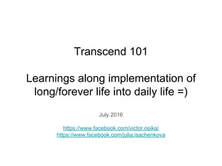Transcend 101
Learnings along implementation of
long/forever life into daily life =)
July 2016
https://www.facebook.com/victor.osika/
https://www.facebook.com/julia.isachenkova
 