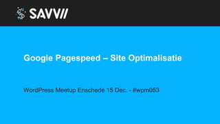 Google Pagespeed – Site Optimalisatie
WordPress Meetup Enschede 15 Dec. - #wpm053
 