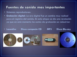 • Sistemas reproductores:
• Grabación digital: La era digital fue un cambio muy radical
para el registro del sonido. En esta etapa se dio una revolución
ya que en este momento los costes de grabación se reducirían
• Laserdisc Disco compacto CD MP3 Disco Blu-ray
 