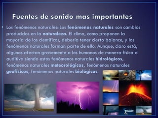 • Los fenómenos naturales: Los fenómenos naturales son cambios
producidos en la naturaleza. El clima, como proponen la
mayoría de los científicos, debería tener cierto balance, y los
fenómenos naturales forman parte de ello. Aunque, claro está,
algunos afectan gravemente a los humanos de manera física o
auditiva siendo estos fenómenos naturales hidrológicos,
fenómenos naturales meteorológicos, fenómenos naturales
geofísicos, fenómenos naturales biológicos
 