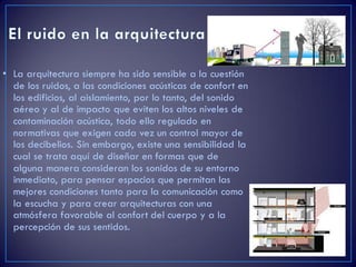 • La arquitectura siempre ha sido sensible a la cuestión
de los ruidos, a las condiciones acústicas de confort en
los edificios, al aislamiento, por lo tanto, del sonido
aéreo y al de impacto que eviten los altos niveles de
contaminación acústica, todo ello regulado en
normativas que exigen cada vez un control mayor de
los decibelios. Sin embargo, existe una sensibilidad la
cual se trata aquí de diseñar en formas que de
alguna manera consideran los sonidos de su entorno
inmediato, para pensar espacios que permitan las
mejores condiciones tanto para la comunicación como
la escucha y para crear arquitecturas con una
atmósfera favorable al confort del cuerpo y a la
percepción de sus sentidos.
 
