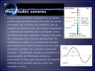 • Como todo movimiento ondulatorio, el sonido
puede representarse como una suma de curvas
sinusoides con un factor de amplitud, que se
pueden caracterizar por las mismas magnitudes
y unidades de medida que a cualquier onda
de frecuencia bien definida: Longitud de onda
(λ), frecuencia (ν) o inversa del período (T),
amplitud que indica la cantidad de energía
que contiene una señal sonora) y no hay que
confundir amplitud con volumen o potencia
acústica. Y finalmente cuando se considera la
superposición de diferentes ondas es
importante la fase que representa el retardo
relativo en la posición de una onda con
respecto a otra.
 