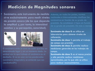• Sonómetro: este instrumento de medida
sirve exclusivamente para medir niveles
de presión sonora (de los que depende
la amplitud y, por tanto, la intensidad
acústica y su percepción, sonoridad).
El sonómetro mide el nivel de ruido que hay en
determinado lugar y en un momento dado. La
unidad con la que trabaja el sonómetro es el
decibelio. Si no se usan curvas ponderadas
(sonómetro integrador), se entiende que son
(decibeliosSPL)
Además, en todos los países, normas
nacionales e internacionales clasifican los
sonómetros en función de su grado de
precisión. Se establecen 4 tipos en función
de su grado de precisión. De más a menos:
Sonómetro de clase 0: se utiliza en
laboratorios para obtener niveles de
referencia.
Sonómetro de clase 1: permite el trabajo
de campo con precisión.
Sonómetro de clase 2: permite realizar
mediciones generales en los trabajos de
campo.
Sonómetro de clase 3: es el menos preciso
y sólo permite realizar mediciones
aproximadas, por lo que sólo se utiliza
para realizar reconocimientos.
 