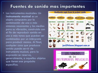 • Los instrumentos musicales: Un
instrumento musical es un
objeto compuesto por la
combinación de uno o más
sistemas resonantes y los medios
para su vibración, construido con
el fin de reproducir sonido en
uno o más tonos que puedan ser
combinados por un intérprete
para producir música. Al final,
cualquier cosa que produzca
sonido puede servir de
instrumento musical, pero la
expresión se reserva,
generalmente, a aquellos objetos
que tienen ese propósito
específico.
 