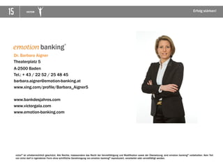15 VICTOR Erfolg stärken!
victor® ist urheberrechtlich geschützt. Alle Rechte, insbesondere das Recht der Vervielfältigung und Modifikation sowie der Übersetzung, sind emotion banking® vorbehalten. Kein Teil
von victor darf in irgendeiner Form ohne schriftliche Genehmigung von emotion banking® reproduziert, verarbeitet oder vervielfältigt werden.
Dr. Barbara Aigner
Theaterplatz 5
A-2500 Baden
Tel.: + 43 / 22 52 / 25 48 45
barbara.aigner@emotion-banking.at
www.xing.com/profile/Barbara_Aigner5
www.bankdesjahres.com
www.victorgala.com
www.emotion-banking.com
 