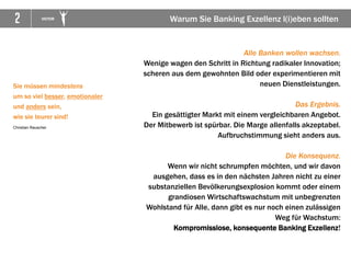 2 VICTOR
Sie müssen mindestens
um so viel besser, emotionaler
und anders sein,
wie sie teurer sind!
Christian Rauscher
Alle Banken wollen wachsen.
Wenige wagen den Schritt in Richtung radikaler Innovation;
scheren aus dem gewohnten Bild oder experimentieren mit
neuen Dienstleistungen.
Das Ergebnis.
Ein gesättigter Markt mit einem vergleichbaren Angebot.
Der Mitbewerb ist spürbar. Die Marge allenfalls akzeptabel.
Aufbruchstimmung sieht anders aus.
Die Konsequenz.
Wenn wir nicht schrumpfen möchten, und wir davon
ausgehen, dass es in den nächsten Jahren nicht zu einer
substanziellen Bevölkerungsexplosion kommt oder einem
grandiosen Wirtschaftswachstum mit unbegrenzten
Wohlstand für Alle, dann gibt es nur noch einen zulässigen
Weg für Wachstum:
Kompromisslose, konsequente Banking Exzellenz!
Warum Sie Banking Exzellenz l(i)eben sollten
 