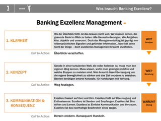 3 VICTOR Was braucht Banking Exzellenz?
1. KLARHEIT
Wo der Überblick fehlt, ist das Grauen nicht weit. Wir müssen lernen, die
gesamte Bank im Blick zu haben. Alle Herausforderungen, alle Aufgaben.
Klar, objektiv und unverzerrt. Doch der Managementalltag ist geprägt von
widersprüchlichen Signalen und gefärbter Information. Jeder hat seine
Sicht der Dinge – doch exzellentes Management braucht Durchblick.
2. KONZEPT
3. KOMMUNIKATION &
KONSEQUENZ
WO?
Analyse
WIE?
Beratung
WARUM?
Dialog
Gerade in einer turbulenten Welt, die voller Ablenker ist, muss man den
eigenen Weg kennen. Muss wissen, wohin man gelangen möchte und
welche Etappen zu meistern sind. Man braucht diese Überzeugung um
die eigene Beweglichkeit zu stärken und das Ziel trotzdem zu erreichen.
Banken benötigen smarte Konzepte, für Handlungen mit Wirkung.
Exzellenz basiert auf Herz und Hirn. Exzellenz fußt auf Überzeugung und
Enthusiasmus. Exzellenz ist Senden und Empfangen. Exzellenz ist Sinn
stiften und Lernen. Exzellenz ist Ehrliche Kommunikation und Vertrauen.
Exzellenz ist das nachhaltige Beschreiten eines Weges.
Call to Action: Überblick verschaffen.
Call to Action: Weg festlegen.
Call to Action: Herzen erobern. Konsequent Handeln.
Banking Exzellenz Management =
 
