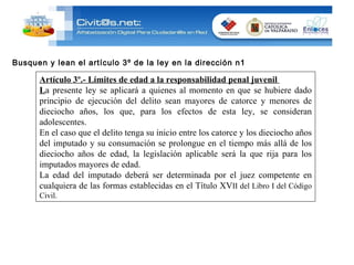 Busquen y lean el artículo 3º de la ley en la dirección n1 Artículo 3º.- Límites de edad a la responsabilidad penal juvenil  L a presente ley se aplicará a quienes al momento en que se hubiere dado principio de ejecución del delito sean mayores de catorce y menores de dieciocho años, los que, para los efectos de esta ley, se consideran adolescentes. En el caso que el delito tenga su inicio entre los catorce y los dieciocho años del imputado y su consumación se prolongue en el tiempo más allá de los dieciocho años de edad, la legislación aplicable será la que rija para los imputados mayores de edad. La edad del imputado deberá ser determinada por el juez competente en cualquiera de las formas establecidas en el Título XV II del Libro I del Código Civil. 