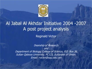 Al Jabal Al Akhdar Initiative 2004 -2007
         A post project analysis
                      Reginald Victor

                   Deanship of Research
                            and
    Department of Biology, College of Science, P.O. Box 36,
    Sultan Qaboos University, PC123, Sultanate of Oman.
                Email: rvictor@squ.edu.om
 