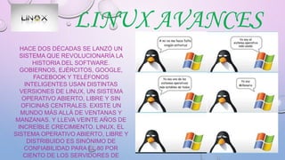 LINUX AVANCES
HACE DOS DÉCADAS SE LANZÓ UN
SISTEMA QUE REVOLUCIONARÍA LA
HISTORIA DEL SOFTWARE.
GOBIERNOS, EJÉRCITOS, GOOGLE,
FACEBOOK Y TELÉFONOS
INTELIGENTES USAN DISTINTAS
VERSIONES DE LINUX, UN SISTEMA
OPERATIVO ABIERTO, LIBRE Y SIN
OFICINAS CENTRALES. EXISTE UN
MUNDO MÁS ALLÁ DE VENTANAS Y
MANZANAS. Y LLEVA VEINTE AÑOS DE
INCREÍBLE CRECIMIENTO. LINUX, EL
SISTEMA OPERATIVO ABIERTO, LIBRE Y
DISTRIBUIDO ES SINÓNIMO DE
CONFIABILIDAD PARA EL 80 POR
CIENTO DE LOS SERVIDORES DE
 