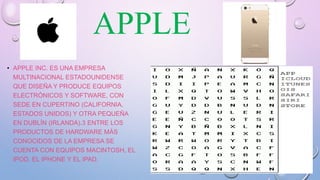 APPLE
• APPLE INC. ES UNA EMPRESA
MULTINACIONAL ESTADOUNIDENSE
QUE DISEÑA Y PRODUCE EQUIPOS
ELECTRÓNICOS Y SOFTWARE, CON
SEDE EN CUPERTINO (CALIFORNIA,
ESTADOS UNIDOS) Y OTRA PEQUEÑA
EN DUBLÍN (IRLANDA).3 ENTRE LOS
PRODUCTOS DE HARDWARE MÁS
CONOCIDOS DE LA EMPRESA SE
CUENTA CON EQUIPOS MACINTOSH, EL
IPOD, EL IPHONE Y EL IPAD.
 