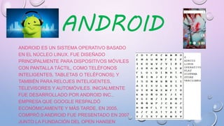 ANDROID
ANDROID ES UN SISTEMA OPERATIVO BASADO
EN EL NÚCLEO LINUX. FUE DISEÑADO
PRINCIPALMENTE PARA DISPOSITIVOS MÓVILES
CON PANTALLA TÁCTIL, COMO TELÉFONOS
INTELIGENTES, TABLETAS O TELÉFONOS|; Y
TAMBIÉN PARA RELOJES INTELIGENTES,
TELEVISORES Y AUTOMÓVILES. INICIALMENTE
FUE DESARROLLADO POR ANDROID INC.,
EMPRESA QUE GOOGLE RESPALDÓ
ECONÓMICAMENTE Y MÁS TARDE, EN 2005,
COMPRÓ.9 ANDROID FUE PRESENTADO EN 2007
JUNTO LA FUNDACIÓN DEL OPEN HANSEN
 