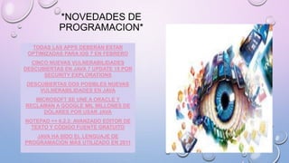 *NOVEDADES DE
PROGRAMACION*
TODAS LAS APPS DEBERÁN ESTAR
OPTIMIZADAS PARA IOS 7 EN FEBRERO
CINCO NUEVAS VULNERABILIDADES
DESCUBIERTAS EN JAVA 7 UPDATE 15 POR
SECURITY EXPLORATIONS
DESCUBIERTAS DOS POSIBLES NUEVAS
VULNERABILIDADES EN JAVA
MICROSOFT SE UNE A ORACLE Y
RECLAMAN A GOOGLE MIL MILLONES DE
DÓLARES POR USAR JAVA
NOTEPAD ++ 6.2.2: AVANZADO EDITOR DE
TEXTO Y CÓDIGO FUENTE GRATUITO
JAVA HA SIDO EL LENGUAJE DE
PROGRAMACIÓN MÁS UTILIZADO EN 2011
 