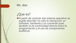 Ms -dos:
¿Que es?
A partir de conocer ese sistema operativo se
puede describir no solo la interacción un
software, hardware y un comando pues
también es la continuidad directa entro la
programación y el uso de componentes
analíticos.
 