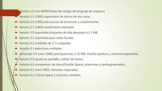  Versión 1.0 con 40000 líneas de código de lenguaje de maquina
 Versión 1.1 (1982) soportador de discos de dos caras.
 Versión 2.0 (1983) estructuras de directores y subdirectores.
 Versión 2.1 (1983) rendimiento avanzado
 Versión 3.0 soportaba disquetes de alta densidad a 1.2 MB
 Versión 3.1 soportada para redes locales.
 Versión 3.2 unidades de 3 ½ pulgadas.
 Versión 3.3 peticiones múltiples.
 Versiones 4.0 (new 1988) participaciones a 32 MB, interfaz graficos y memoria expandida.
 Versión 5.0 ayuda en pantalla y editor de textos.
 Versión 6.0 comprensor de disco(Double Space), anteriores y desfragmentados.
 Versión 6.2 (new 1993) cómodos mejorados.
 Versión 6.2.2 Drive Space y cómodos establos.
 