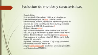 Evolución de ms-dos y características:
Características
En la versión 2.0, lanzada en 1983, se le introdujeron
características propias de Unix, como el uso de
subdirectorios, tuberías, redirección de entrada y salida de
órdenes, así como soporte para discos duros y unidades
de disquete de 360 KiB de capacidad.4
Órdenes básicas[editar]
Aquí se muestran algunas de las órdenes que utilizaba
MS-DOS, y que actualmente pueden ser utilizados desde
la línea de comandos en sistemas operativos Windows.
Para acceder a la ayuda de estas, MS-DOS, a partir de la
versión 6.2 permite lo
siguiente: comando_a_consultar /? (Ej.: copy /?). Pueden
ser internos (incluidos dentro del
propio COMMAND.COM) o externos (archivos ejecutables
en el directorio del MSDOS):
 
