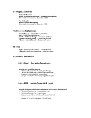Formação Acadêmica
      Graduação Superior
      Gestão em Ambiente de Internet e Redes de Computadores
      Universidade Nove de Julho – Dezembro de 2006

      Pós-Graduação
      Máster in Project Management.
      Universidade Nove de Jullho – Dezembro 2009




Certificações Profissionais
      CCA for XenApp – Citrix Certified Administrator
      ITIL – (Conhecimento equivalente)
      CA ITM – CA Threat Manager – Cursado na CA Brasil
      CA BAB – Arcserve Backup – Cursado na CA Brasil
      F-Secure – Internet Security – Cursado na F-secure




Idiomas
      Inglês – Técnico (escrita e leitura) – Aulas Particulares
      Espanhol – Técnico (escrita e leitura) – Aulas particulares



Experiência Profissional


     2009 - Atual         Add Value Tecnologies


      Analista em Cloud Computing
      o   Técnico de Suporte nível 01 de soluções XenApp;
      o   Técnico de Suporte nível 01 de soluções Meta Frame;
      o   Criação e implementação de projetos Citrix.
      o   Atuação em soluções Cloud Computing (Virtualização)




     2008 - 2009         Hewlett-Packard (HP Ivent)


      Analista de Suporte Outsourcing (atuação em Incident Management)
      o   Técnico de Suporte nível 01 de servidores Intel;
      o   Técnico de Suporte nível 01 de Windows;
      o   Suporte dos servidores da Unilever, Amanco e Vale Sul;

      o   Atuação no Turno III (madrugada – 23 às 8 horas)
 