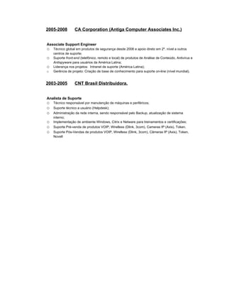 2005-2008         CA Corporation (Antiga Computer Associates Inc.)


Associate Support Engineer
o   Técnico global em produtos de segurança desde 2006 e apoio direto em 2º. nível a outros
    centros de suporte;
o   Suporte front-end (telefônico, remoto e local) de produtos de Análise de Conteúdo, Antivírus e
    Antispyware para usuários da América Latina;
o   Liderança nos projetos: Intranet de suporte (América Latina);
o   Gerência de projeto: Criação de base de conhecimento para suporte on-line (nível mundial).


2003-2005         CNT Brasil Distribuidora.


Analista de Suporte
o   Técnico responsável por manutenção de máquinas e periféricos;
o   Suporte técnico a usuário (Helpdesk);
o   Administração da rede interna, sendo responsável pelo Backup, atualização de sistema
    interno;
o   Implementação de ambiente Windows, Citrix e Netware para treinamentos e certificações;
o   Suporte Pré-venda de produtos VOIP, Wirelless (Dlink, 3com), Cameras IP (Axis), Token.
o   Suporte Pós-Vendas de produtos VOIP, Wirelless (Dlink, 3com), Câmeras IP (Axis), Token,
    Novell
 