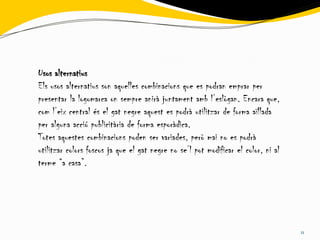 Usos alternatius
Els usos alternatius son aquelles combinacions que es podran emprar per
presentar la logomarca on sempre anirà juntament amb l’eslògan. Encara que,
com l’eix central és el gat negre aquest es podrà utilitzar de forma aïllada
per alguna acció publicitària de forma esporàdica.
Totes aquestes combinacions poden ser variades, però mai no es podrà
utilitzar colors foscos ja que el gat negre no se’l pot modificar el color, ni al
terme “a casa”.




                                                                                    11
 
