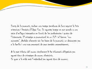 Enmig de la promoció, trobem una imatge tenebrosa de fons seguint la línia
misteriosa i literària d’Edgar Poe. En aquesta imatge es pot accedir a una
sèrie d’enllaços interactius en funció de les preferències i gustos de
l’internauta. El missatge e-promocional és un 2x1 i el banner “nou
concepte”. Ambdós elements són les bases de la promoció: un descompte per
a la família i una nova percepció de parc temàtic respectivament.

A la part inferior del correu simplement hi ha informació obligatòria per
aquest tipus de missatges de correu electrònic.
En quan a la mida serà l’estàndard per aquest tipus de correus.

                                                                             14
 