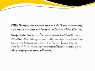 Públic Objectiu: joves compresos entre els 6 als 24 anys i acompanyants,
o que estiguin interessats en la literatura i en les obres d’Edgar Allan Poe.
Competència: Port aventura(Tarragona), Warner Bros(Madrid), Terra
Mítica(Castellón). Tots aquests parc temàtics son competència directa i tots
tenen definit la diversió com a eix central. Per tant, La casa Usher ha
d’impulsar el fet de combinar oci i aprenentatge(literatura), factor que ha
reforçar mitjançant les accions publicitàries.




                                                                                3
 