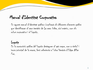 Manual d'Identitat Corporativa
En aquest manual d’identitat gràfica s’explicarà els diferents elements gràfics
que identificaran al parc temàtic de La casa Usher, així mateix, com els
colors corporatius i el logotip.


Logotip
En la composició gràfica del logotip destaquem al gat negre, com a símbol i
icona principal de la marca, fent referència a l’obra literària d’Edgar Allan
Poe.



                                                                                  4
 