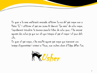 En quan a la seva realització emprada utilitzem la cua del gat negre com a
lletra “L” i utilitzem el gat per posar-hi damunt “La casa” de color negre.
Seguidament introduïm la tercera paraula Usher de color groc. S’ha emprat
aquests dos colors ja que son els que integra el gat el negre i el groc dels
ulls.
En quan el gat negre, s’ha escollit aquest gat negre que transmet una
imatge d’agressivitat i misteri a l’hora, com moltes obres d’Edgar Allan Poe.



                               Usher
                                                                                5
 