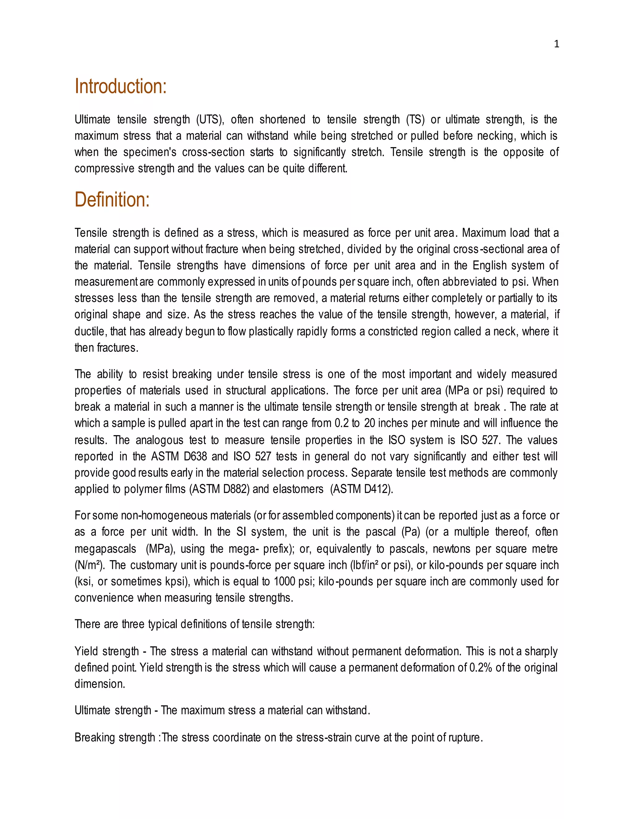 1 
Introduction: 
Ultimate tensile strength (UTS), often shortened to tensile strength (TS) or ultimate strength, is the 
maximum stress that a material can withstand while being stretched or pulled before necking, which is 
when the specimen's cross-section starts to significantly stretch. Tensile strength is the opposite of 
compressive strength and the values can be quite different. 
Definition: 
Tensile strength is defined as a stress, which is measured as force per unit area. Maximum load that a 
material can support without fracture when being stretched, divided by the original cross -sectional area of 
the material. Tensile strengths have dimensions of force per unit area and in the English system of 
measurement are commonly expressed in units of pounds per square inch, often abbreviated to psi. When 
stresses less than the tensile strength are removed, a material returns either completely or partially to its 
original shape and size. As the stress reaches the value of the tensile strength, however, a material, if 
ductile, that has already begun to flow plastically rapidly forms a constricted region called a neck, where it 
then fractures. 
The ability to resist breaking under tensile stress is one of the most important and widely measured 
properties of materials used in structural applications. The force per unit area (MPa or psi) required to 
break a material in such a manner is the ultimate tensile strength or tensile strength at break . The rate at 
which a sample is pulled apart in the test can range from 0.2 to 20 inches per minute and will influence the 
results. The analogous test to measure tensile properties in the ISO system is ISO 527. The values 
reported in the ASTM D638 and ISO 527 tests in general do not vary significantly and either test will 
provide good results early in the material selection process. Separate tensile test methods are commonly 
applied to polymer films (ASTM D882) and elastomers (ASTM D412). 
For some non-homogeneous materials (or for assembled components) it can be reported just as a force or 
as a force per unit width. In the SI system, the unit is the pascal (Pa) (or a multiple thereof, often 
megapascals (MPa), using the mega- prefix); or, equivalently to pascals, newtons per square metre 
(N/m²). The customary unit is pounds-force per square inch (lbf/in² or psi), or kilo-pounds per square inch 
(ksi, or sometimes kpsi), which is equal to 1000 psi; kilo-pounds per square inch are commonly used for 
convenience when measuring tensile strengths. 
There are three typical definitions of tensile strength: 
Yield strength - The stress a material can withstand without permanent deformation. This is not a sharply 
defined point. Yield strength is the stress which will cause a permanent deformation of 0.2% of the original 
dimension. 
Ultimate strength - The maximum stress a material can withstand. 
Breaking strength :The stress coordinate on the stress-strain curve at the point of rupture. 
 